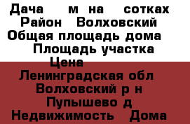 Дача 100 м2 на 15 сотках › Район ­ Волховский › Общая площадь дома ­ 100 › Площадь участка ­ 150 › Цена ­ 1 300 000 - Ленинградская обл., Волховский р-н, Пупышево д. Недвижимость » Дома, коттеджи, дачи продажа   . Ленинградская обл.